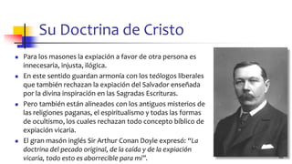 Su Doctrina de Cristo
◼ Para los masones la expiación a favor de otra persona es
innecesaria, injusta, ilógica.
◼ En este sentido guardan armonía con los teólogos liberales
que también rechazan la expiación del Salvador enseñada
por la divina inspiración en las Sagradas Escrituras.
◼ Pero también están alineados con los antiguos misterios de
las religiones paganas, el espiritualismo y todas las formas
de ocultismo, los cuales rechazan todo concepto bíblico de
expiación vicaria.
◼ El gran masón inglés Sir Arthur Conan Doyle expresó: “La
doctrina del pecado original, de la caída y de la expiación
vicaria, todo esto es aborrecible para mí”. 62
 
