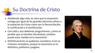 Su Doctrina de Cristo
◼ Añadiendo algo más, es claro que la masonería
reniega por igual de las grandes doctrinas afines a
la expiación de Cristo como son la Reconciliación,
la Justificación y la Santificación.
◼ Con todo y eso debemos preguntarnos: ¿cómo es
posible que un hombre llamándose cristiano
pueda estar metido en la masonería?
◼ Definitivamente no podemos considerar al tal un
cristiano verdadero, porque la masonería es en
definitiva, politeísta y pagana.
63
 