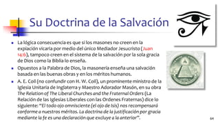 Su Doctrina de la Salvación
◼ La lógica consecuencia es que si los masones no creen en la
expiación vicaria por medio del único Mediador Jesucristo (Juan
14:6), tampoco creen en el sistema de la salvación por la sola gracia
de Dios como la Biblia lo enseña.
◼ Opuestos a la Palabra de Dios, la masonería enseña una salvación
basada en las buenas obras y en los méritos humanos.
◼ A. E. Coil (no confundir con H. W. Coil), un prominente ministro de la
Iglesia Unitaria de Inglaterra y Maestro Adorador Masón, en su obra
The Relation of The Liberal Churches and the Fraternal Orders (La
Relación de las Iglesias Liberales con las Ordenes Fraternas) dice lo
siguiente: “El todo ojo omnisciente (el ojo de Isis) nos recompensará
conforme a nuestros méritos. La doctrina de la justificación por gracia
mediante la fe es una declaración que excluye a la anterior”. 64
 