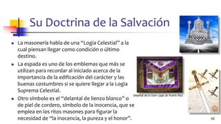 Su Doctrina de la Salvación
◼ La masonería habla de una “Logia Celestial” a la
cual piensan llegar como condición o último
destino.
◼ La espada es uno de los emblemas que más se
utilizan para recordar al iniciado acerca de la
importancia de la edificación del carácter y las
buenas costumbres si se quiere llegar a la Logia
Suprema Celestial.
◼ Otro símbolo es el “delantal de lienzo blanco” o
de piel de cordero, símbolo de la inocencia, que se
emplea en los ritos masones para figurar la
necesidad de “la inocencia, la pureza y el honor”. 65
Delantal de la Gran Logia de Puerto Rico
 