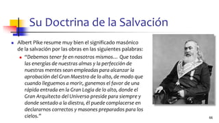 Su Doctrina de la Salvación
◼ Albert Pike resume muy bien el significado masónico
de la salvación por las obras en las siguientes palabras:
◼ “Debemos tener fe en nosotros mismos… Que todas
las energías de nuestras almas y la perfección de
nuestras mentes sean empleadas para alcanzar la
aprobación del Gran Maestro de lo alto, de modo que
cuando lleguemos a morir, ganemos el favor de una
rápida entrada en la Gran Logia de lo alto, donde el
Gran Arquitecto del Universo preside para siempre y
donde sentado a la diestra, él puede complacerse en
declararnos correctos y masones preparados para los
cielos.” 66
 