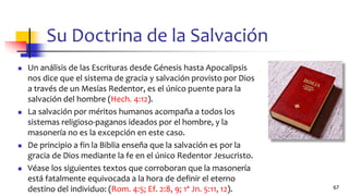 Su Doctrina de la Salvación
◼ Un análisis de las Escrituras desde Génesis hasta Apocalipsis
nos dice que el sistema de gracia y salvación provisto por Dios
a través de un Mesías Redentor, es el único puente para la
salvación del hombre (Hech. 4:12).
◼ La salvación por méritos humanos acompaña a todos los
sistemas religioso-paganos ideados por el hombre, y la
masonería no es la excepción en este caso.
◼ De principio a fin la Biblia enseña que la salvación es por la
gracia de Dios mediante la fe en el único Redentor Jesucristo.
◼ Véase los siguientes textos que corroboran que la masonería
está fatalmente equivocada a la hora de definir el eterno
destino del individuo: (Rom. 4:5; Ef. 2:8, 9; 1ª Jn. 5:11, 12). 67
 