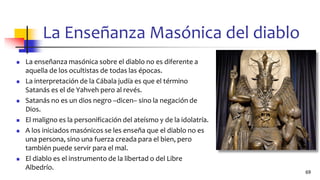 La Enseñanza Masónica del diablo
◼ La enseñanza masónica sobre el diablo no es diferente a
aquella de los ocultistas de todas las épocas.
◼ La interpretación de la Cábala judía es que el término
Satanás es el de Yahveh pero al revés.
◼ Satanás no es un dios negro –dicen– sino la negación de
Dios.
◼ El maligno es la personificación del ateísmo y de la idolatría.
◼ A los iniciados masónicos se les enseña que el diablo no es
una persona, sino una fuerza creada para el bien, pero
también puede servir para el mal.
◼ El diablo es el instrumento de la libertad o del Libre
Albedrío.
69
 