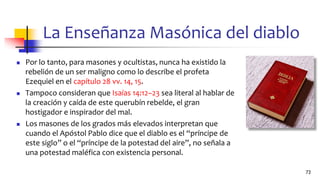 La Enseñanza Masónica del diablo
◼ Por lo tanto, para masones y ocultistas, nunca ha existido la
rebelión de un ser maligno como lo describe el profeta
Ezequiel en el capítulo 28 vv. 14, 15.
◼ Tampoco consideran que Isaías 14:12–23 sea literal al hablar de
la creación y caída de este querubín rebelde, el gran
hostigador e inspirador del mal.
◼ Los masones de los grados más elevados interpretan que
cuando el Apóstol Pablo dice que el diablo es el “príncipe de
este siglo” o el “príncipe de la potestad del aire”, no señala a
una potestad maléfica con existencia personal.
73
 