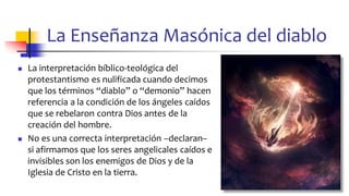 La Enseñanza Masónica del diablo
◼ La interpretación bíblico-teológica del
protestantismo es nulificada cuando decimos
que los términos “diablo” o “demonio” hacen
referencia a la condición de los ángeles caídos
que se rebelaron contra Dios antes de la
creación del hombre.
◼ No es una correcta interpretación –declaran–
si afirmamos que los seres angelicales caídos e
invisibles son los enemigos de Dios y de la
Iglesia de Cristo en la tierra.
74
 