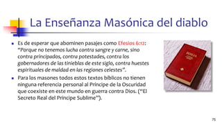 La Enseñanza Masónica del diablo
◼ Es de esperar que abominen pasajes como Efesios 6:12:
“Porque no tenemos lucha contra sangre y carne, sino
contra principados, contra potestades, contra los
gobernadores de las tinieblas de este siglo, contra huestes
espirituales de maldad en las regiones celestes”.
◼ Para los masones todos estos textos bíblicos no tienen
ninguna referencia personal al Príncipe de la Oscuridad
que coexiste en este mundo en guerra contra Dios. (“El
Secreto Real del Príncipe Sublime”).
75
 