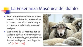 La Enseñanza Masónica del diablo
◼ Aquí tenemos nuevamente el arte
maestro de Satanás, que consiste
en hacer creer a los hombres que
no tiene una existencia personal
maligna.
◼ Esta es una de las razones por las
cuales el apóstol Pablo sentenció:
“Y no es maravilla, porque el mismo
Satanás se disfraza como ángel de
Luz” (2ª Cor. 11:14).
76
 