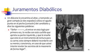 Juramentos Diabólicos
◼ Un diácono lo encamina al altar, y tomando un
gran compás (o dos espadas) coloca el agudo
punto en el pecho (corazón) del candidato y
dice las siguientes palabras:
◼ “Señor ———, al entrar en esta logia por
primera vez, lo recibo con este cuchillo que
aprieta su pecho izquierdo, y que le enseña
que este es un instrumento de tortura para
su carne; esto siempre deberá recordarlo con
su mente y conciencia, en caso de que usted
intente revelar los secretos de la masonería
de forma ilegal”. 79
 