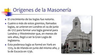 Orígenes de la Masonería
◼ El crecimiento de las logias fue notorio.
◼ Cuatro o más de estos gremios, llamados
logias, se unieron en Londres el 24 de junio
de 1717 para formar una logia general para
Londres y Westminster que, en menos de
seis años, llegó a ser la Gran Logia de
Inglaterra.
◼ Esta poderosa logia se formó en York en
1725, la de Irlanda en junio del mismo año, y
la de Escocia en 1736. 8
 