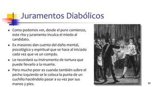 Juramentos Diabólicos
◼ Como podemos ver, desde el puro comienzo,
este rito y juramento inculca el miedo al
candidato.
◼ Ex masones dan cuenta del daño mental,
psicológico y espiritual que se hace al iniciado
cada vez que ve un compás.
◼ Le recordará su instrumento de tortura que
puede llevarlo a la muerte.
◼ Pero mucho peor es cuando también sobre el
pecho izquierdo se le coloca la punta de un
cuchillo haciéndolo pasar a su vez por sus
manos y pies. 80
 
