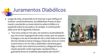 Juramentos Diabólicos
◼ Luego de esto, al aprendiz se le instruye a que ratifique el
anterior condicionamiento, arrodillándose frente al altar
masón y poniendo su mano derecha sobre la Biblia y la
izquierda sobre la escuadra y el compás. A continuación
debe jurar de la siguiente manera:
◼ “Con esta venda en mis ojos, me someto a la penalidad de
que me corten la garganta de oreja a oreja, que me saquen
la lengua y me sea arrancada de raíz y enterrada en la arena
del mar donde la marea mengua y fluye dos veces en veinte
cuatro horas si en mi vida, a sabiendas o de buena gana
llego a violar este solemne juramento y obligación como
masón aprendiz recién ingresado. Ayúdame Dios, y
guárdame firme en el debido desempeño del mismo”. 81
 
