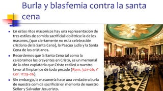 Burla y blasfemia contra la santa
cena
◼ En estos ritos masónicos hay una representación de
tres estilos de comida sacrificial idolátrica: la de los
masones, (que ciertamente no es la celebración
cristiana de la Santa Cena), la Pascua judía y la Santa
Cena de los cristianos.
◼ Recordemos que la Santa Cena tal como la
celebramos los creyentes en Cristo, es un memorial
de la obra expiatoria que Cristo realizó a nuestro
favor al limpiarnos de todo pecado (Rom. 3:21–26; 1ª
Cor. 11:23–26).
◼ Sin embargo, la masonería hace una verdadera burla
de nuestra comida sacrificial en memoria de nuestro
Señor y Salvador Jesucristo.
83
 
