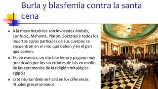 Burla y blasfemia contra la santa
cena
◼ A la mesa masónica son invocados Moisés,
Confucio, Mahoma, Platón, Sócrates y todos los
muertos cuyas partículas de sus cuerpos se
encuentran en el vino que beben y en el pan
que comen.
◼ Es, en esencia, un rito blasfemo y pagano muy
practicado por los sacerdotes de Isis en medio
de las ceremonias de la religión mitológica
egipcia.
◼ Este rito también se halla en los diferentes
rituales grecorromanos. 84
 