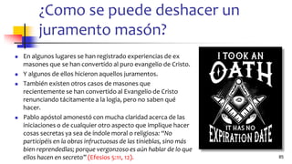 ¿Como se puede deshacer un
juramento masón?
◼ En algunos lugares se han registrado experiencias de ex
masones que se han convertido al puro evangelio de Cristo.
◼ Y algunos de ellos hicieron aquellos juramentos.
◼ También existen otros casos de masones que
recientemente se han convertido al Evangelio de Cristo
renunciando tácitamente a la logia, pero no saben qué
hacer.
◼ Pablo apóstol amonestó con mucha claridad acerca de las
iniciaciones o de cualquier otro aspecto que implique hacer
cosas secretas ya sea de índole moral o religiosa: “No
participéis en la obras infructuosas de las tinieblas, sino más
bien reprendedlas; porque vergonzoso es aún hablar de lo que
ellos hacen en secreto” (Efesios 5:11, 12). 85
 