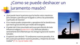¿Como se puede deshacer un
juramento masón?
◼ ¿Qué puede hacer la persona que ha hecho votos masónicos
para siempre y percibe que ha ligado su alma a las potestades
espirituales de Satanás?
◼ El ex masón puede comprender y apropiarse de las bendiciones
que trae la gracia de Dios por medio del Evangelio.
◼ El poder del Cristo resucitado será suyo para librarlo de toda
influencia maligna (Lucas 10:17–20) y disfrutar plácida y
serenamente de la libertad que nos otorga la gracia de nuestro
Salvador.
◼ El apóstol Juan declaró: “Si confesamos nuestros pecados, él es
fiel y justo para perdonar nuestros pecados, y limpiarnos de toda
maldad” (1ª Jn. 1:9; ver Isaías 1:18).
86
 