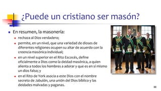 ¿Puede un cristiano ser masón?
◼ En resumen, la masonería:
◼ rechaza al Dios verdadero;
◼ permite, en un nivel, que una variedad de dioses de
diferentes religiones ocupen su altar de acuerdo con la
creencia masónica individual;
◼ en un nivel superior en el Rito Escocés, define
oficialmente a Dios como la deidad masónica, a quien
alienta a todos los hombres a adorar y que es en sí mismo
un dios falso; y
◼ en el Rito de York asocia a este Dios con el nombre
secreto de Jabulón, una unión del Dios bíblico y las
deidades malvadas y paganas. 88
 