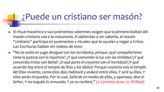 ¿Puede un cristiano ser masón?
◼ El ritual masónico y sus juramentos solemnes exigen que la primera lealtad del
masón cristiano sea a la masonería. A sabiendas o sin saberlo, el masón
“cristiano” participa en juramentos y rituales que lo ayudan a negar a Cristo.
Las Escrituras hablan sin rodeos de esto:
◼ “No os unáis en yugo desigual con los incrédulos; porque ¿qué compañerismo
tiene la justicia con la injusticia? ¿Y qué comunión la luz con las tinieblas?¿Y qué
concordia Cristo con Belial? ¿O qué parte el creyente con el incrédulo?¿Y qué
acuerdo hay entre el templo de Dios y los ídolos? Porque vosotros sois el templo
del Dios viviente, como Dios dijo: Habitaré y andaré entre ellos, Y seré su Dios, Y
ellos serán mi pueblo. Por lo cual, Salid de en medio de ellos, y apartaos, dice el
Señor, Y no toquéis lo inmundo; Y yo os recibiré,” (2 Corintios 6:14–17, RVR60)
89
 