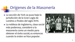 Orígenes de la Masonería
◼ La sección de York se puso bajo la
jurisdicción de la Gran Logia de
Londres a finales del siglo XVIII.
◼ La nobleza de Inglaterra, clase social
más poderosa, consideró a la
masonería como un medio para
obtener el éxito social; es entonces
cuando la orden se hizo popular.
9
 