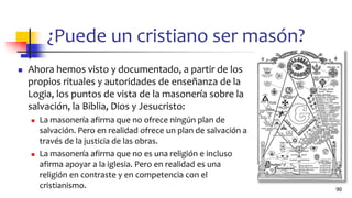 ¿Puede un cristiano ser masón?
◼ Ahora hemos visto y documentado, a partir de los
propios rituales y autoridades de enseñanza de la
Logia, los puntos de vista de la masonería sobre la
salvación, la Biblia, Dios y Jesucristo:
◼ La masonería afirma que no ofrece ningún plan de
salvación. Pero en realidad ofrece un plan de salvación a
través de la justicia de las obras.
◼ La masonería afirma que no es una religión e incluso
afirma apoyar a la iglesia. Pero en realidad es una
religión en contraste y en competencia con el
cristianismo. 90
 
