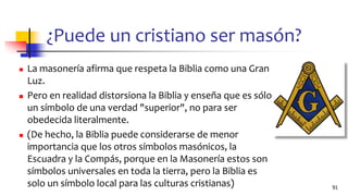 ¿Puede un cristiano ser masón?
◼ La masonería afirma que respeta la Biblia como una Gran
Luz.
◼ Pero en realidad distorsiona la Biblia y enseña que es sólo
un símbolo de una verdad "superior", no para ser
obedecida literalmente.
◼ (De hecho, la Biblia puede considerarse de menor
importancia que los otros símbolos masónicos, la
Escuadra y la Compás, porque en la Masonería estos son
símbolos universales en toda la tierra, pero la Biblia es
solo un símbolo local para las culturas cristianas) 91
 