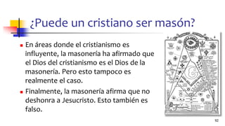 ¿Puede un cristiano ser masón?
◼ En áreas donde el cristianismo es
influyente, la masonería ha afirmado que
el Dios del cristianismo es el Dios de la
masonería. Pero esto tampoco es
realmente el caso.
◼ Finalmente, la masonería afirma que no
deshonra a Jesucristo. Esto también es
falso.
92
 