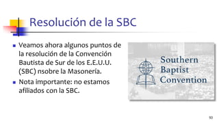 Resolución de la SBC
◼ Veamos ahora algunos puntos de
la resolución de la Convención
Bautista de Sur de los E.E.U.U.
(SBC) nsobre la Masonería.
◼ Nota importante: no estamos
afiliados con la SBC.
93
 