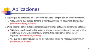 Aplicaciones
◼ Aquel que no persevera en la doctrina de Cristo siempre cae en diversos errores.
◼ “Hay camino que parece derecho al hombre, Pero su fin es camino de muerte.”
(Proverbios 16:25, RVR60)
◼ ¡No podemos servir a dos señores! El que pretende esto, está sirviendo a Satanás.
◼ “Ninguno puede servir a dos señores; porque o aborrecerá al uno y amará al otro,
o estimará al uno y menospreciará al otro. No podéis servir a Dios y a las
riquezas.” (Mateo 6:24, RVR60)
◼ “El que no es conmigo, contra mí es; y el que conmigo no recoge, desparrama.”
(Mateo 12:30, RVR60)
98
 