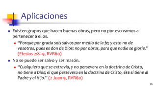 Aplicaciones
◼ Existen grupos que hacen buenas obras, pero no por eso vamos a
pertenecer a ellos.
◼ “Porque por gracia sois salvos por medio de la fe; y esto no de
vosotros, pues es don de Dios; no por obras, para que nadie se gloríe.”
(Efesios 2:8–9, RVR60)
◼ No se puede ser salvo y ser masón.
◼ “Cualquiera que se extravía, y no persevera en la doctrina de Cristo,
no tiene a Dios; el que persevera en la doctrina de Cristo, ése sí tiene al
Padre y al Hijo.” (2 Juan 9, RVR60)
99
 