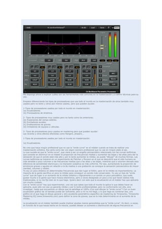 Me dispongo ahora a explicar cuáles son las herramientas más comunes en la masterización y a definir técnicas para su
uso.

Empiezo diferenciando los tipos de procesadores que usa todo el mundo en la masterización de otros también muy
usados pero no tanto y otros aún menos usados, pero que pueden ayudar.

1-Tipos de procesadores usados por todo el mundo en masterización:
1a) Ecualizadores.
1b) Procesadores de dinámica.

2- Tipos de procesadores muy usados pero no tanto como los anteriores:
2a) Expansores del campo estéreo.
2b) Excitadores aurales.
2c) Enaltecedores de graves.
2d) Imitadores de equipos a válvulas.

3- Tipos de procesadores poco usados en mastering pero que pueden ayudar:
Las reverbs y otros efectos efectistas como flangers, phasers...

1-Tipos de procesadores usados por todo el mundo en masterización:

1a) Ecualizadores.

No creo que haya ningún profesional que no use la "smile curve" en el máster cuando se trata de realizar una
masterización artística. Eso sería como dar con algún cocinero profesional que no use en ningún plato el ajo.
Lo que sucede es que la "smile curve", que viene a ser un engaño psicoacústico relacionado con las curvas isofónicas
que consiste en disminuir en el máster la proporción de frecuencias medias y aumentar las bajas y las altas para dar la
sensación de que el sonido está más alto y por lo tanto aumentar la nitidez, se puede "dibujar" de muchas formas. Las
curvas isofónicas se trazaron en un experimento de Fletcher y Munson en el que se descubrió que el oído humano es
más sensible a poco volumen a las frecuencias medias que a las altas y las bajas, mientras que a volumen elevado esta
diferencia de sensibilidad disminuye y la impresión subjetiva es más uniforme. Por eso, aumentando la proporción de
armónicos graves y agudos en relación a la de medios a una grabación se consigue la sensación psicoacústica de mayor
claridad, volumen y nitidez.
Yo soy un poco drástico en determinadas frecuencias que dan lugar al follón; para mí la nitidez es importantísima. La
mayoría de la gente sacrifica un poco la nitidez para conseguir un sonido más conservador. Yo uso un tipo de "smile
curve" que da lugar a un aumento de la nitidez drástico y lógicamente a un sonido un poco psicodélico, que suele
gustar mucho a la gente que hace música electrónica, pero a veces desagrada un poco a los que hacen estilos más
tradicionales, si no me fijo bien en lo que hago. Quiero decir con esto que la ecualización en el máster hay que aplicarla
con mucho cuidado.
Con la "smile curve" hay que experimentar, una vez que sabes que todo el mundo la aplica lo que debes hacer es
aplicarla, pues sólo con eso ya ganarás nitidez y por lo tanto profesionalidad, pero no conformarte con ello, sino
investigar, hasta que encuentres un dibujo que te satisfaga al 100% ¿Con qué dibujar la "smile curve"? Con un buen
ecualizador gráfico de 10 bandas puede ser suficiente, pero a mí no me llega, y lo que hago es combinar dos, uno
gráfico en el que hago el dibujo general y otro excelente paramétrico específico de mastering de Timeworks; Timeworks
Mastering EQ (www.timeworks.com) para definir la zona de graves, que es la más determinante en el aumento de la
nitidez.

La ecualización en el máster también puede implicar ajustes menos generalistas que la "smile curve". Es decir, a veces,
en función de lo que hayas hecho en la mezcla, puedes desear un aumento o disminución de alguna frecuencia en
 