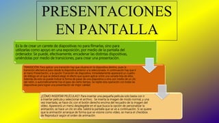 PRESENTACIONES
EN PANTALLA
Es la de crear un carrete de diapositivas no para filmarlas, sino para
utilizarlas como apoyo en una exposición, por medio de la pantalla del
ordenador. Se puede, efectivamente, encadenar las distintas dispositivas,
uniéndolas por medio de transiciones, para crear una presentación.
TRANSICIÓN: Para aplicar una transición hay que situarse en la diapositiva destino, pues la
transición afectará al paso desde la diapositiva anterior a la seleccionada. A continuación hay que ir
al menú Presentación, a la opción Transición de diapositiva. Inmediatamente aparecerá un cuadro
de diálogo en el que se deberá elegir el efecto que quiere aplicar entre una variada lista de ellos.
Además de esto se puede indicar la forma de pasar de una diapositiva a otra: por medio de un clic
del ratón, o automáticamente tras el paso de cierto tiempo. Se repite esta operación con todas las
diapositivas para lograr una presentación de mejor calidad.
¿CÓMO INSERTAR PELÍCULAS?: Para insertar una pequeña película solo basta con ir
a Insertar película y seleccionar el archivo. Se inserta la imagen de modo normal, y una
vez insertada, se hace clic con el botón derecho encima del recuadro de la imagen del
vídeo. Aparecerá un menú desplegable en el que busca la opción de personalizar la
animación, se hace un clic en ella. Saldrá la pantalla que se ve a continuación. Si se quiere
que la animación arranque de forma que se visione como vídeo, se marca el checkbox
de Reproducir según el orden de animación.
 