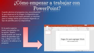 Cuando abrimos el programa nos, encontraremos
lo que observas en la imagen, la diapositiva por
defecto. Una vez que hayas pensado un resumen
para tu trabajo tienes que empezar eligiendo un
tipo de plantilla para tus diapositivas.
En la parte superior,
tienes una pestaña con
la opción “diseño”,
donde podrás ver toda la
oferta de plantillas que
hay, y elegir la que más
te guste o se adecue a tu
proyecto.
¿Cómo empezar a trabajar con
PowerPoint?
 