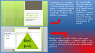 Una vez que hayas elegido el
diseño también puedes elegir
el tipo de plantilla, de tal forma
que no sea una específica para
el título, sino para enumerar
una serie de cuestiones, incluir
gráficos u otras cosas.
Para ir añadiendo
diapositivas, tan solo
debes pinchar en la
parte superior donde
pone “nueva
diapositiva”. Cada vez
que vayas a introducir
una nueva deberás
pinchar en esa opción
y elegir el tipo de
plantilla.
Puedes, también, introducir imágenes que tengas
guardadas en tu ordenador, o imágenes y gráficos que
podrás encontrar en el programa. Dentro de los gráficos
también puedes añadir las anotaciones que consideres
oportunas.
 