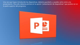 Una vez que hayas introducido las diapositivas, deberás guardarlo, y puedes verlo como una
presentación. Para ello deberás pinchar en la opción “presentación de diapositivas” que podrás ver en
la parte superior del programa.
 