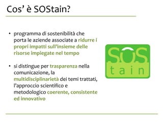 Cos’ è SOStain?,? anche da se stessa.
• programma di sostenibilità che
porta le aziende associate a ridurre i
propri impatti sull’insieme delle
risorse impiegate nel tempo
• si distingue per trasparenza nella
comunicazione, la
multidisciplinarietà dei temi trattati,
l’approccio scientifico e
metodologico coerente, consistente
ed innovativo
 