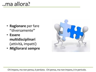 ..ma allora?,? anche da se stessa.
Chi impara, ma non pensa, è perduto. Chi pensa, ma non impara, è in pericolo.
• Ragionare per fare
“diversamente”
• Essere
multidisciplinari
(attività, impatti)
• Migliorarsi sempre
 