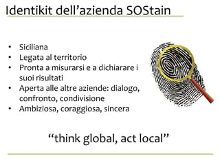 Identikit dell’azienda SOStainanche da
se stessa.
• Siciliana
• Legata al territorio
• Pronta a misurarsi e a dichiarare i
suoi risultati
• Aperta alle altre aziende: dialogo,
confronto, condivisione
• Ambiziosa, coraggiosa, sincera
“think global, act local”
 