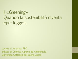 Il «Greening»
Quando la sostenibilità diventa
«per legge».
Lucrezia Lamastra, PhD
Istituto di Chimica Agraria ed Ambientale
Università Cattolica del Sacro Cuore
 
