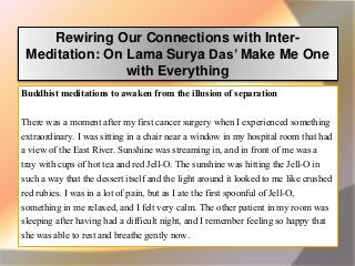 Rewiring Our Connections with Inter-
Meditation: On Lama Surya Das’ Make Me One
with Everything
Buddhist meditations to awaken from the illusion of separation
There was a moment after my first cancer surgery when I experienced something
extraordinary. I was sitting in a chair near a window in my hospital room that had
a view of the East River. Sunshine was streaming in, and in front of me was a
tray with cups of hot tea and red Jell-O. The sunshine was hitting the Jell-O in
such a way that the dessert itself and the light around it looked to me like crushed
red rubies. I was in a lot of pain, but as I ate the first spoonful of Jell-O,
something in me relaxed, and I felt very calm. The other patient in my room was
sleeping after having had a difficult night, and I remember feeling so happy that
she was able to rest and breathe gently now.
 