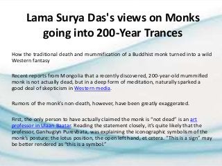 Lama Surya Das's views on Monks
going into 200-Year Trances
How the traditional death and mummification of a Buddhist monk turned into a wild
Western fantasy
Recent reports from Mongolia that a recently discovered, 200-year-old mummified
monk is not actually dead, but in a deep form of meditation, naturally sparked a
good deal of skepticism in Western media.
Rumors of the monk’s non-death, however, have been greatly exaggerated.
First, the only person to have actually claimed the monk is “not dead” is an art
professor in Ulaan Baatar. Reading the statement closely, it’s quite likely that the
professor, Ganhugiyn Purevbata, was explaining the iconographic symbolism of the
monk’s posture: the lotus position, the open left hand, et cetera. “This is a sign” may
be better rendered as “this is a symbol.”
 