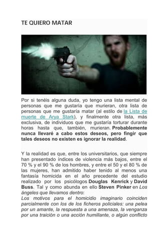 TE QUIERO MATAR
Por si tenéis alguna duda, yo tengo una lista mental de
personas que me gustaría que murieran, otra lista de
personas que me gustaría matar (al estilo de la Lista de
muerte de Arya Stark), y finalmente otra lista, más
exclusiva, de individuos que me gustaría torturar durante
horas hasta que, también, murieran. Probablemente
nunca llevaré a cabo estos deseos, pero fingir que
tales deseos no existen es ignorar la realidad.
Y la realidad es que, entre los universitarios, que siempre
han presentado índices de violencia más bajos, entre el
70 % y el 90 % de los hombres, y entre el 50 y el 80 % de
las mujeres, han admitido haber tenido al menos una
fantasía homicida en el año precedente del estudio
realizado por los psicólogos Douglas Kenrick y David
Buss. Tal y como abunda en ello Steven Pinker en Los
ángeles que llevamos dentro:
Los motivos para el homicidio imaginario coinciden
parcialmente con los de los ficheros policiales: una pelea
por un amante, la respuesta a una amenaza, la venganza
por una traición o una acción humillante, o algún conflicto
 