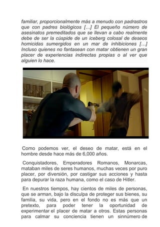 familiar, proporcionalmente más a menudo con padrastros
que con padres biológicos […] El pequeño número de
asesinatos premeditados que se llevan a cabo realmente
debe de ser la cúspide de un iceberg colosal de deseos
homicidas sumergidos en un mar de inhibiciones […]
Incluso quienes no fantasean con matar obtienen un gran
placer de experiencias indirectas propias o al ver que
alguien lo hace.
Como podemos ver, el deseo de matar, está en el
hombre desde hace más de 6,000 años.
Conquistadores, Emperadores Romanos, Monarcas,
mataban miles de seres humanos, muchas veces por puro
placer, por diversión, por castigar sus acciones y hasta
para depurar la raza humana, como el caso de Hitler.
En nuestros tiempos, hay cientos de miles de personas,
que se arman, bajo la disculpa de proteger sus bienes, su
familia, su vida, pero en el fondo no es más que un
pretexto, para poder tener la oportunidad de
experimentar el placer de matar a otros. Estas personas
para calmar su conciencia tienen un sinnúmero de
 
