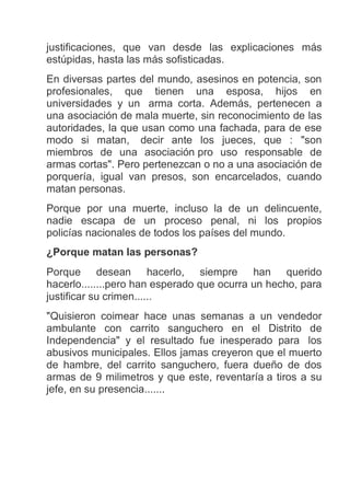 justificaciones, que van desde las explicaciones más
estúpidas, hasta las más sofisticadas.
En diversas partes del mundo, asesinos en potencia, son
profesionales, que tienen una esposa, hijos en
universidades y un arma corta. Además, pertenecen a
una asociación de mala muerte, sin reconocimiento de las
autoridades, la que usan como una fachada, para de ese
modo si matan, decir ante los jueces, que : "son
miembros de una asociación pro uso responsable de
armas cortas". Pero pertenezcan o no a una asociación de
porquería, igual van presos, son encarcelados, cuando
matan personas.
Porque por una muerte, incluso la de un delincuente,
nadie escapa de un proceso penal, ni los propios
policías nacionales de todos los países del mundo.
¿Porque matan las personas?
Porque desean hacerlo, siempre han querido
hacerlo........pero han esperado que ocurra un hecho, para
justificar su crimen......
"Quisieron coimear hace unas semanas a un vendedor
ambulante con carrito sanguchero en el Distrito de
Independencia" y el resultado fue inesperado para los
abusivos municipales. Ellos jamas creyeron que el muerto
de hambre, del carrito sanguchero, fuera dueño de dos
armas de 9 milimetros y que este, reventaría a tiros a su
jefe, en su presencia.......
 