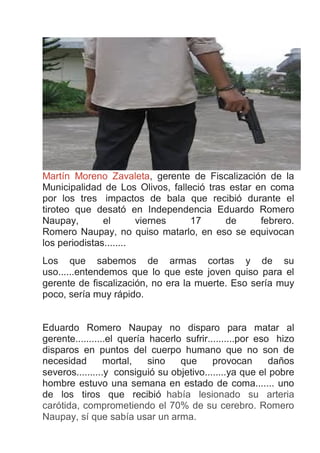 Martín Moreno Zavaleta, gerente de Fiscalización de la
Municipalidad de Los Olivos, falleció tras estar en coma
por los tres impactos de bala que recibió durante el
tiroteo que desató en Independencia Eduardo Romero
Naupay, el viernes 17 de febrero.
Romero Naupay, no quiso matarlo, en eso se equivocan
los periodistas........
Los que sabemos de armas cortas y de su
uso......entendemos que lo que este joven quiso para el
gerente de fiscalización, no era la muerte. Eso sería muy
poco, sería muy rápido.
Eduardo Romero Naupay no disparo para matar al
gerente...........el quería hacerlo sufrir..........por eso hizo
disparos en puntos del cuerpo humano que no son de
necesidad mortal, sino que provocan daños
severos..........y consiguió su objetivo........ya que el pobre
hombre estuvo una semana en estado de coma....... uno
de los tiros que recibió había lesionado su arteria
carótida, comprometiendo el 70% de su cerebro. Romero
Naupay, sí que sabía usar un arma.
 