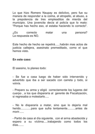Lo que hizo Romero Naupay es delictivo, pero fue su
manera de responder a la coima, al atropello, al abuso, a
la prepotencia de tres empleaditos de mierda del
municipio. Una jovencita decía al policía que lo mato:
"Porque has hecho eso, el estaba haciendo lo correcto".
¿Es correcto matar una persona?
La respuesta es NO.
Este hecho de hecho se repetirá......habrán mas actos de
justicia callejera, asesinato premeditado, como el que
hemos visto.
En este caso:
El asesino, lo planeo todo:
- Se fue a casa luego de haber sido intervenido y
advertido que iba a ser sacado con carreta y todo, si
volvía.
- Preparo su arma y eligió correctamente los lugares del
cuerpo , a los que dispararía al gerente de Fiscalización,
si regresaba a molestarlo.....
- No le dispararía a matar, sino que lo dejaría mal
herido.............para que sufra lentamente..........antes de
morir......
- Partió de casa al día siguiente, con el arma abastecida y
espero a su víctima.....trabajando como todos los
días.......
 