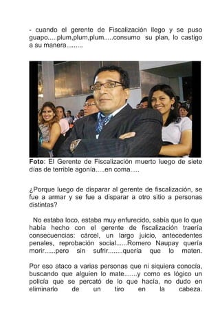 - cuando el gerente de Fiscalización llego y se puso
guapo.....plum,plum,plum.....consumo su plan, lo castigo
a su manera.........
Foto: El Gerente de Fiscalización muerto luego de siete
días de terrible agonía.....en coma.....
¿Porque luego de disparar al gerente de fiscalización, se
fue a armar y se fue a disparar a otro sitio a personas
distintas?
No estaba loco, estaba muy enfurecido, sabía que lo que
había hecho con el gerente de fiscalización traería
consecuencias: cárcel, un largo juicio, antecedentes
penales, reprobación social......Romero Naupay quería
morir......pero sin sufrir........quería que lo maten.
Por eso ataco a varias personas que ni siquiera conocía,
buscando que alguien lo mate.......y como es lógico un
policía que se percató de lo que hacía, no dudo en
eliminarlo de un tiro en la cabeza.
 