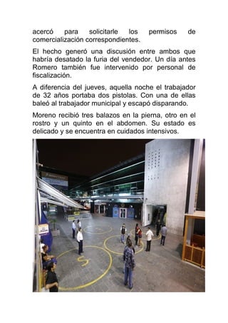 acercó para solicitarle los permisos de
comercialización correspondientes.
El hecho generó una discusión entre ambos que
habría desatado la furia del vendedor. Un día antes
Romero también fue intervenido por personal de
fiscalización.
A diferencia del jueves, aquella noche el trabajador
de 32 años portaba dos pistolas. Con una de ellas
baleó al trabajador municipal y escapó disparando.
Moreno recibió tres balazos en la pierna, otro en el
rostro y un quinto en el abdomen. Su estado es
delicado y se encuentra en cuidados intensivos.
 