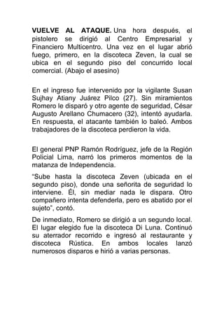 VUELVE AL ATAQUE. Una hora después, el
pistolero se dirigió al Centro Empresarial y
Financiero Multicentro. Una vez en el lugar abrió
fuego, primero, en la discoteca Zeven, la cual se
ubica en el segundo piso del concurrido local
comercial. (Abajo el asesino)
En el ingreso fue intervenido por la vigilante Susan
Sujhay Atiany Juárez Pilco (27). Sin miramientos
Romero le disparó y otro agente de seguridad, César
Augusto Arellano Chumacero (32), intentó ayudarla.
En respuesta, el atacante también lo baleó. Ambos
trabajadores de la discoteca perdieron la vida.
El general PNP Ramón Rodríguez, jefe de la Región
Policial Lima, narró los primeros momentos de la
matanza de Independencia.
“Sube hasta la discoteca Zeven (ubicada en el
segundo piso), donde una señorita de seguridad lo
interviene. Él, sin mediar nada le dispara. Otro
compañero intenta defenderla, pero es abatido por el
sujeto”, contó.
De inmediato, Romero se dirigió a un segundo local.
El lugar elegido fue la discoteca Di Luna. Continuó
su aterrador recorrido e ingresó al restaurante y
discoteca Rústica. En ambos locales lanzó
numerosos disparos e hirió a varias personas.
 