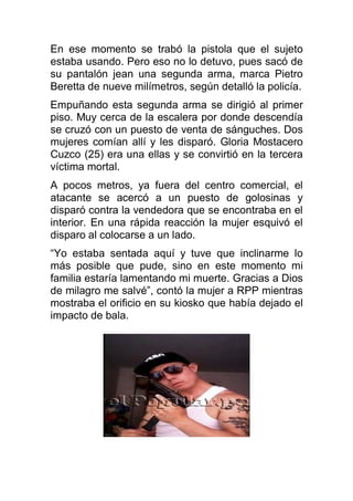 En ese momento se trabó la pistola que el sujeto
estaba usando. Pero eso no lo detuvo, pues sacó de
su pantalón jean una segunda arma, marca Pietro
Beretta de nueve milímetros, según detalló la policía.
Empuñando esta segunda arma se dirigió al primer
piso. Muy cerca de la escalera por donde descendía
se cruzó con un puesto de venta de sánguches. Dos
mujeres comían allí y les disparó. Gloria Mostacero
Cuzco (25) era una ellas y se convirtió en la tercera
víctima mortal.
A pocos metros, ya fuera del centro comercial, el
atacante se acercó a un puesto de golosinas y
disparó contra la vendedora que se encontraba en el
interior. En una rápida reacción la mujer esquivó el
disparo al colocarse a un lado.
“Yo estaba sentada aquí y tuve que inclinarme lo
más posible que pude, sino en este momento mi
familia estaría lamentando mi muerte. Gracias a Dios
de milagro me salvé”, contó la mujer a RPP mientras
mostraba el orificio en su kiosko que había dejado el
impacto de bala.
 