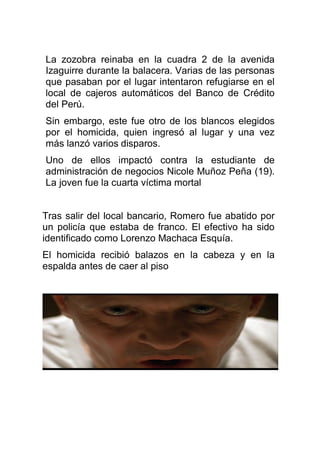 La zozobra reinaba en la cuadra 2 de la avenida
Izaguirre durante la balacera. Varias de las personas
que pasaban por el lugar intentaron refugiarse en el
local de cajeros automáticos del Banco de Crédito
del Perú.
Sin embargo, este fue otro de los blancos elegidos
por el homicida, quien ingresó al lugar y una vez
más lanzó varios disparos.
Uno de ellos impactó contra la estudiante de
administración de negocios Nicole Muñoz Peña (19).
La joven fue la cuarta víctima mortal
Tras salir del local bancario, Romero fue abatido por
un policía que estaba de franco. El efectivo ha sido
identificado como Lorenzo Machaca Esquía.
El homicida recibió balazos en la cabeza y en la
espalda antes de caer al piso
 