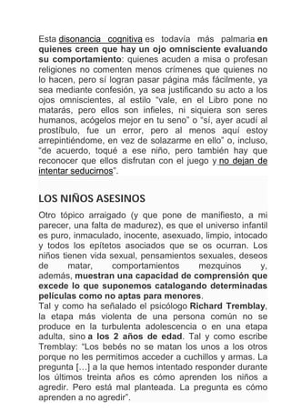 Esta disonancia cognitiva es todavía más palmaria en
quienes creen que hay un ojo omnisciente evaluando
su comportamiento: quienes acuden a misa o profesan
religiones no comenten menos crímenes que quienes no
lo hacen, pero sí logran pasar página más fácilmente, ya
sea mediante confesión, ya sea justificando su acto a los
ojos omniscientes, al estilo “vale, en el Libro pone no
matarás, pero ellos son infieles, ni siquiera son seres
humanos, acógelos mejor en tu seno” o “sí, ayer acudí al
prostíbulo, fue un error, pero al menos aquí estoy
arrepintiéndome, en vez de solazarme en ello” o, incluso,
“de acuerdo, toqué a ese niño, pero también hay que
reconocer que ellos disfrutan con el juego y no dejan de
intentar seducirnos”.
LOS NIÑOS ASESINOS
Otro tópico arraigado (y que pone de manifiesto, a mi
parecer, una falta de madurez), es que el universo infantil
es puro, inmaculado, inocente, asexuado, limpio, intocado
y todos los epítetos asociados que se os ocurran. Los
niños tienen vida sexual, pensamientos sexuales, deseos
de matar, comportamientos mezquinos y,
además, muestran una capacidad de comprensión que
excede lo que suponemos catalogando determinadas
películas como no aptas para menores.
Tal y como ha señalado el psicólogo Richard Tremblay,
la etapa más violenta de una persona común no se
produce en la turbulenta adolescencia o en una etapa
adulta, sino a los 2 años de edad. Tal y como escribe
Tremblay: “Los bebés no se matan los unos a los otros
porque no les permitimos acceder a cuchillos y armas. La
pregunta […] a la que hemos intentado responder durante
los últimos treinta años es cómo aprenden los niños a
agredir. Pero está mal planteada. La pregunta es cómo
aprenden a no agredir”.
 